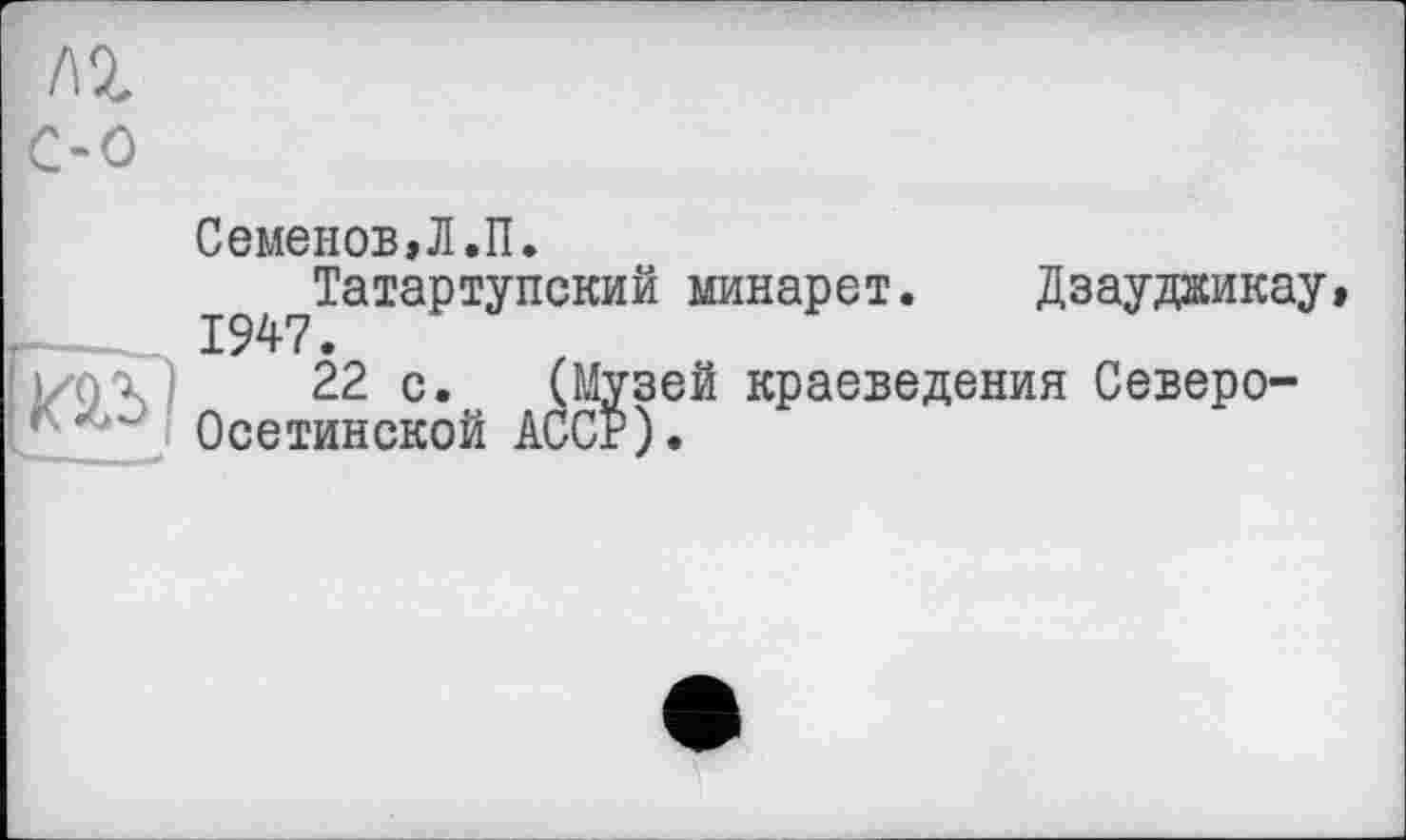 ﻿м
С-0
Семенов,Л.П.
Татартупский минарет. Дзаудаикау, 1947.
|/0Х)	22 с. (Музей краеведения Северо-
Осетинской ACCF).